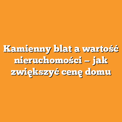 Kamienny blat a wartość nieruchomości — jak zwiększyć cenę domu
