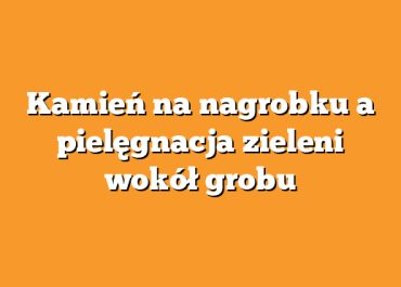 Kamień na nagrobku a pielęgnacja zieleni wokół grobu