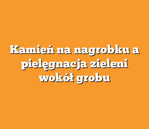 Kamień na nagrobku a pielęgnacja zieleni wokół grobu