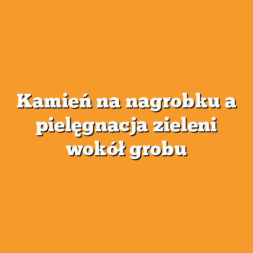 Kamień na nagrobku a pielęgnacja zieleni wokół grobu