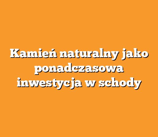 Kamień naturalny jako ponadczasowa inwestycja w schody