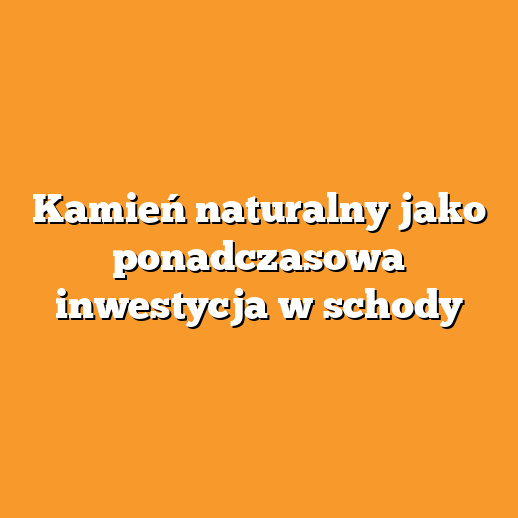 Kamień naturalny jako ponadczasowa inwestycja w schody