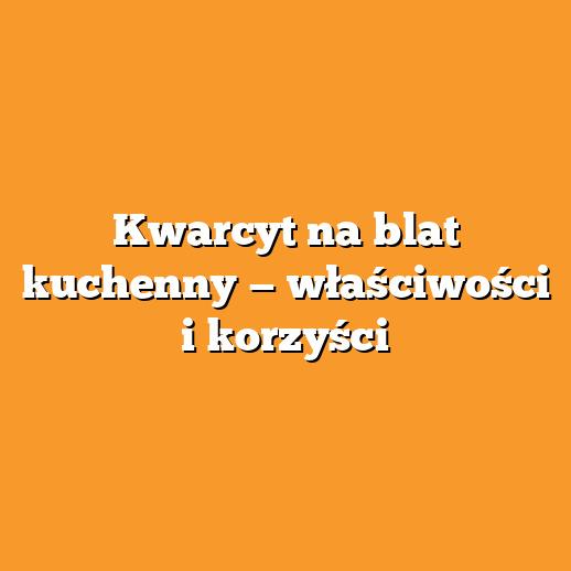 Kwarcyt na blat kuchenny — właściwości i korzyści