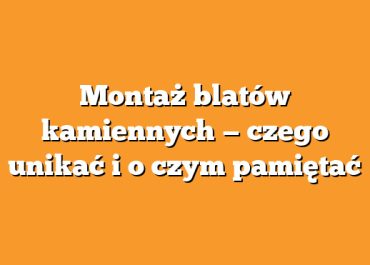 Montaż blatów kamiennych — czego unikać i o czym pamiętać