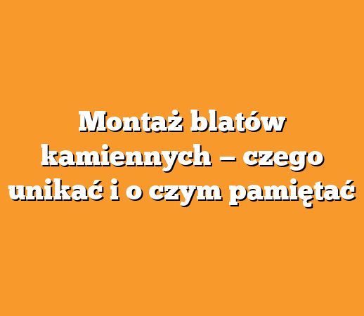 Montaż blatów kamiennych — czego unikać i o czym pamiętać
