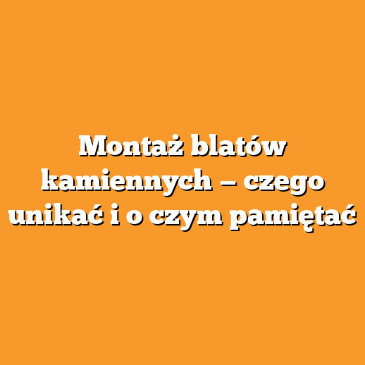 Montaż blatów kamiennych — czego unikać i o czym pamiętać