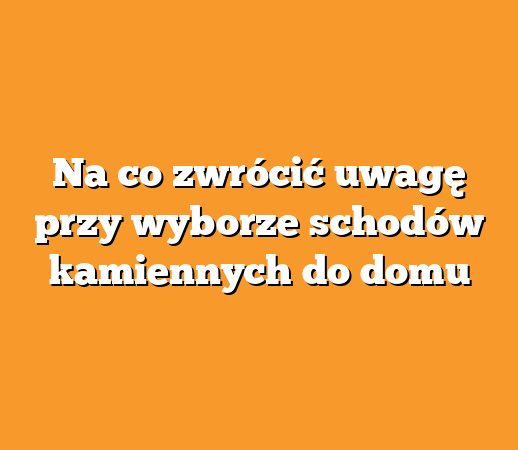 Na co zwrócić uwagę przy wyborze schodów kamiennych do domu