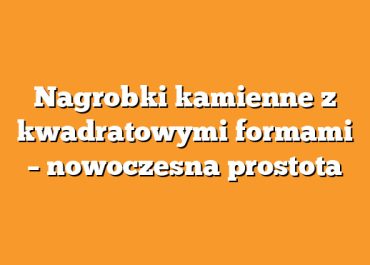 Nagrobki kamienne z kwadratowymi formami – nowoczesna prostota
