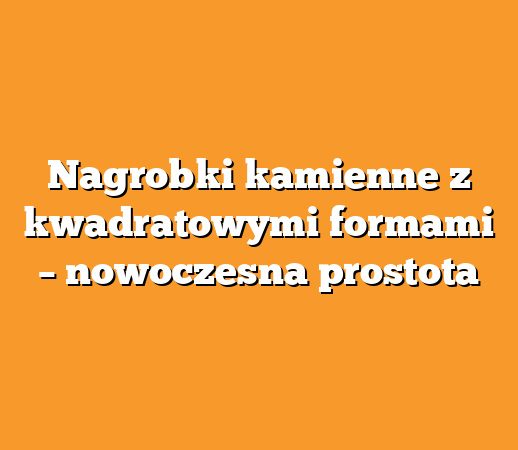 Nagrobki kamienne z kwadratowymi formami – nowoczesna prostota