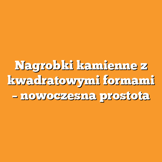 Nagrobki kamienne z kwadratowymi formami – nowoczesna prostota