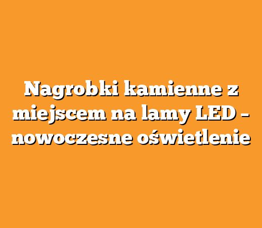 Nagrobki kamienne z miejscem na lamy LED – nowoczesne oświetlenie