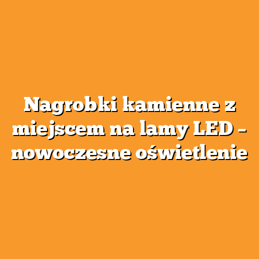 Nagrobki kamienne z miejscem na lamy LED – nowoczesne oświetlenie