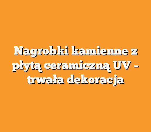 Nagrobki kamienne z płytą ceramiczną UV – trwała dekoracja