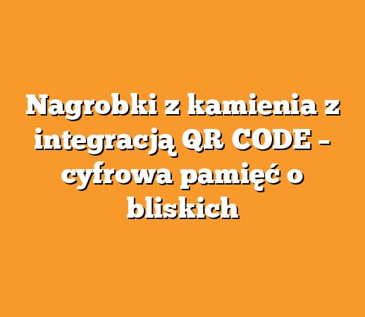 Nagrobki z kamienia z integracją QR‑CODE – cyfrowa pamięć o bliskich