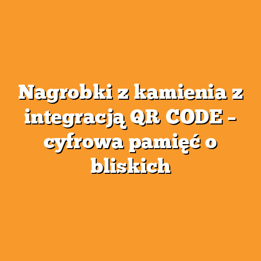 Nagrobki z kamienia z integracją QR‑CODE – cyfrowa pamięć o bliskich
