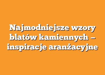 Najmodniejsze wzory blatów kamiennych — inspiracje aranżacyjne