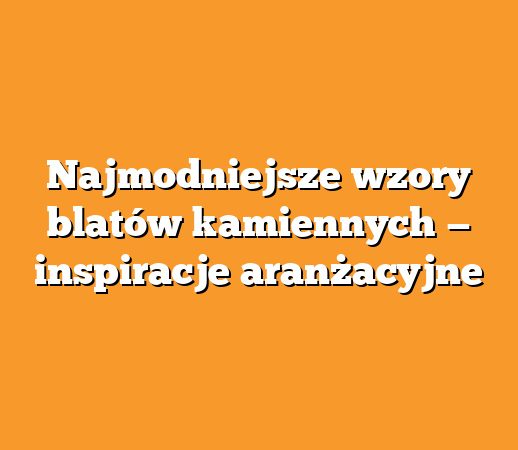 Najmodniejsze wzory blatów kamiennych — inspiracje aranżacyjne
