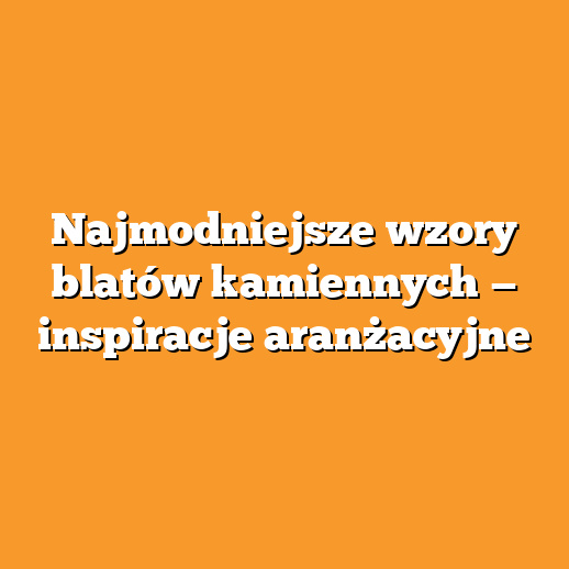 Najmodniejsze wzory blatów kamiennych — inspiracje aranżacyjne