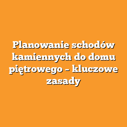 Planowanie schodów kamiennych do domu piętrowego – kluczowe zasady
