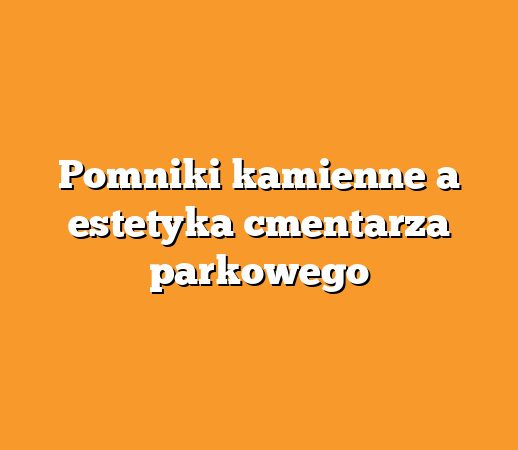 Pomniki kamienne a estetyka cmentarza parkowego
