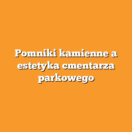 Pomniki kamienne a estetyka cmentarza parkowego