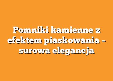 Pomniki kamienne z efektem piaskowania – surowa elegancja