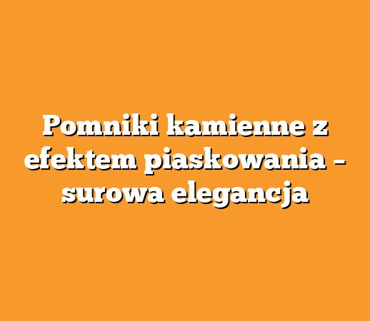 Pomniki kamienne z efektem piaskowania – surowa elegancja