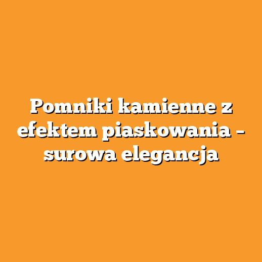 Pomniki kamienne z efektem piaskowania – surowa elegancja