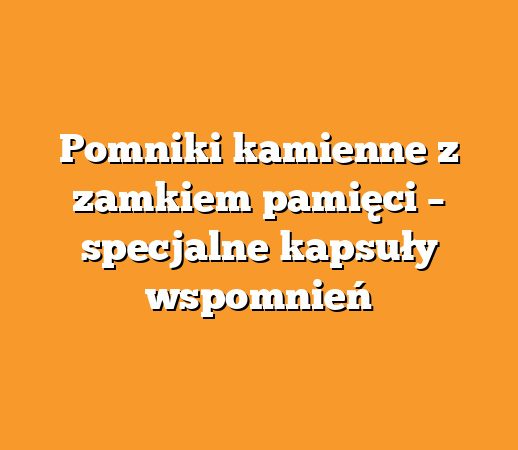 Pomniki kamienne z zamkiem pamięci – specjalne kapsuły wspomnień
