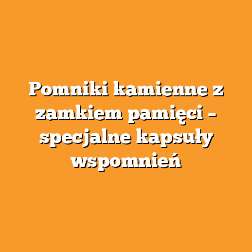 Pomniki kamienne z zamkiem pamięci – specjalne kapsuły wspomnień