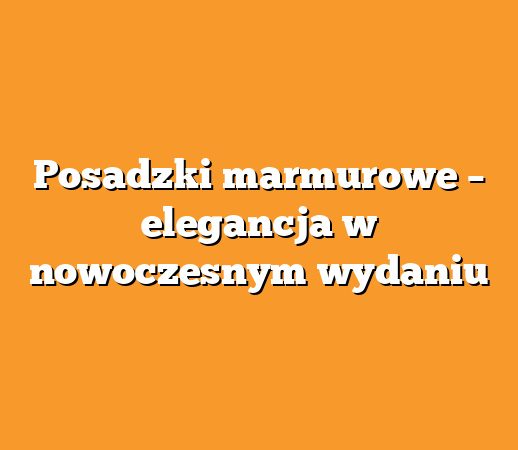 Posadzki marmurowe – elegancja w nowoczesnym wydaniu