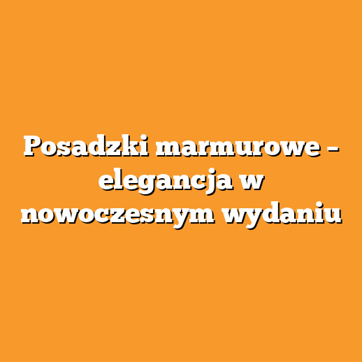 Posadzki marmurowe – elegancja w nowoczesnym wydaniu