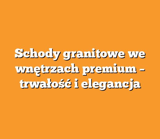 Schody granitowe we wnętrzach premium – trwałość i elegancja
