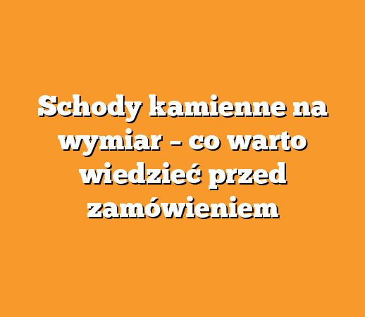 Schody kamienne na wymiar – co warto wiedzieć przed zamówieniem