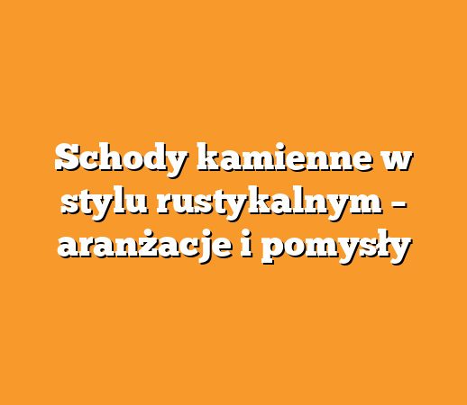 Schody kamienne w stylu rustykalnym – aranżacje i pomysły