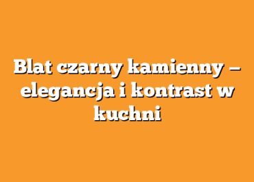 Blat czarny kamienny — elegancja i kontrast w kuchni