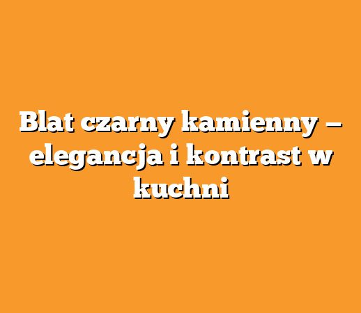 Blat czarny kamienny — elegancja i kontrast w kuchni
