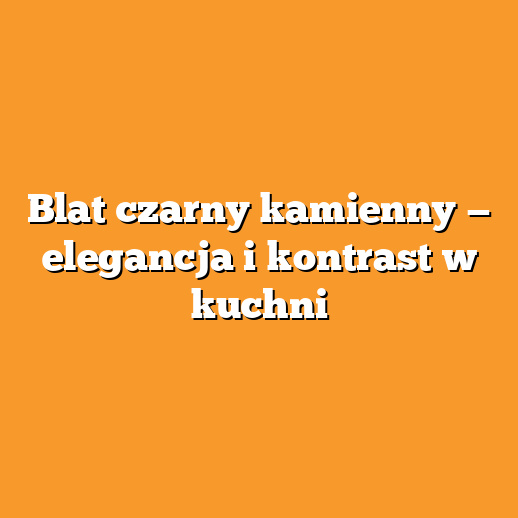 Blat czarny kamienny — elegancja i kontrast w kuchni
