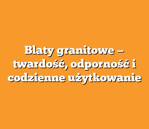 Blaty granitowe — twardość, odporność i codzienne użytkowanie
