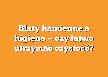 Blaty kamienne a higiena — czy łatwo utrzymać czystość?