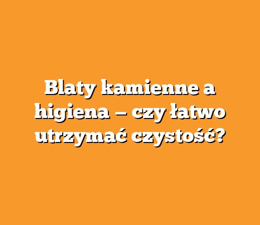 Blaty kamienne a higiena — czy łatwo utrzymać czystość?