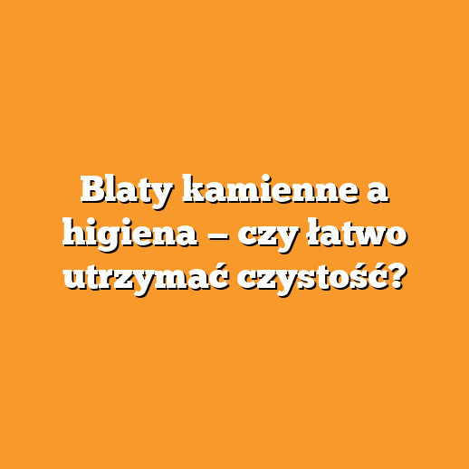 Blaty kamienne a higiena — czy łatwo utrzymać czystość?