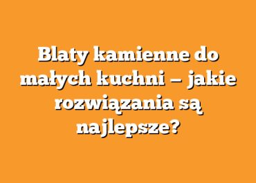 Blaty kamienne do małych kuchni — jakie rozwiązania są najlepsze?