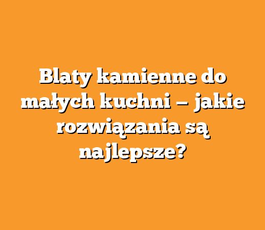 Blaty kamienne do małych kuchni — jakie rozwiązania są najlepsze?