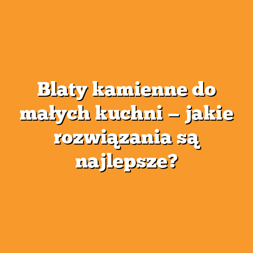 Blaty kamienne do małych kuchni — jakie rozwiązania są najlepsze?
