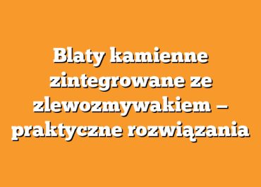 Blaty kamienne zintegrowane ze zlewozmywakiem — praktyczne rozwiązania