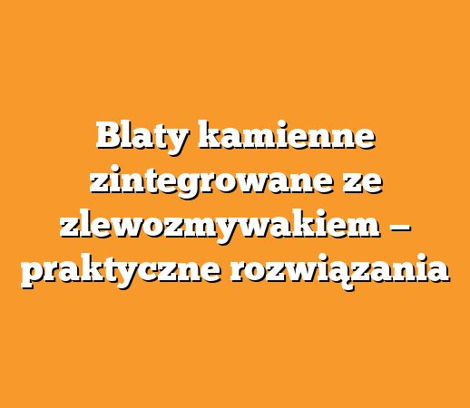 Blaty kamienne zintegrowane ze zlewozmywakiem — praktyczne rozwiązania