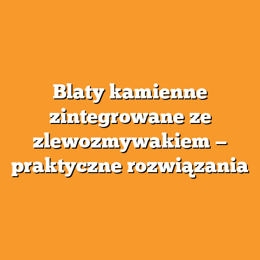 Blaty kamienne zintegrowane ze zlewozmywakiem — praktyczne rozwiązania