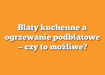 Blaty kuchenne a ogrzewanie podblatowe — czy to możliwe?