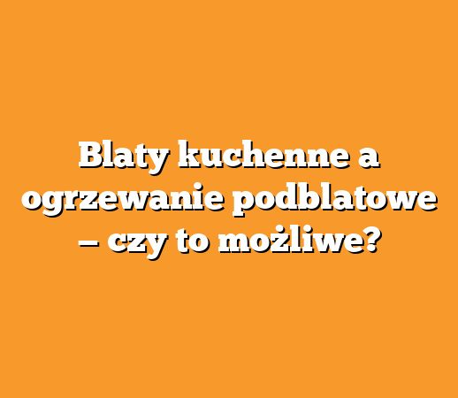 Blaty kuchenne a ogrzewanie podblatowe — czy to możliwe?